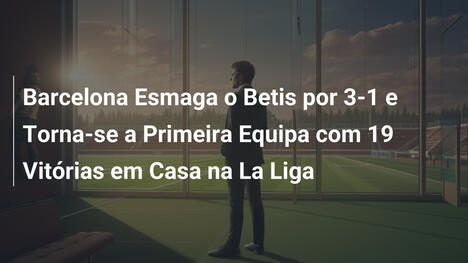 Barcelona Esmaga o Betis por 3-1 e Torna-se a Primeira Equipa com 19 Vitórias em Casa na La Liga
