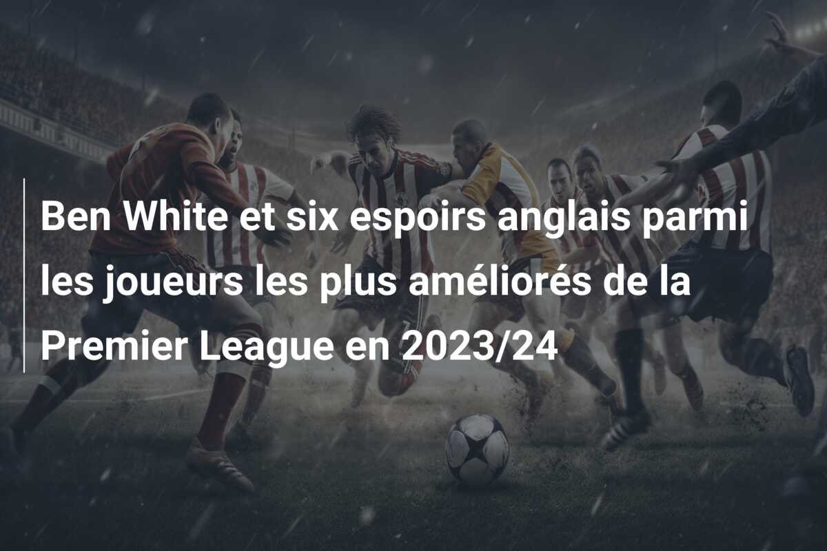 Ben White et six espoirs anglais parmi les joueurs les plus améliorés de la Premier League en 2023/24