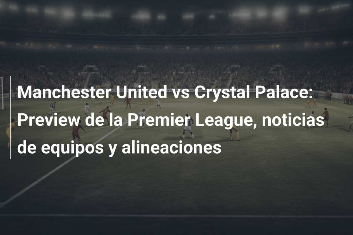 Manchester United vs Crystal Palace: Preview de la Premier League, noticias de equipos y alineaciones