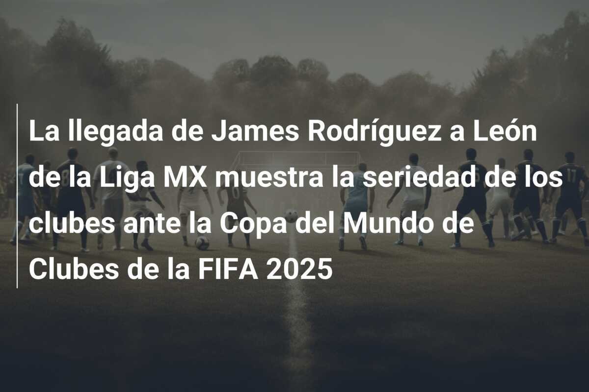 La llegada de James Rodríguez a León de la Liga MX muestra la seriedad de los clubes ante la Copa del Mundo de Clubes de la FIFA 2025