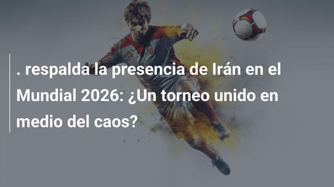 . respalda la presencia de Irán en el Mundial 2026: ¿Un torneo unido en medio del caos?