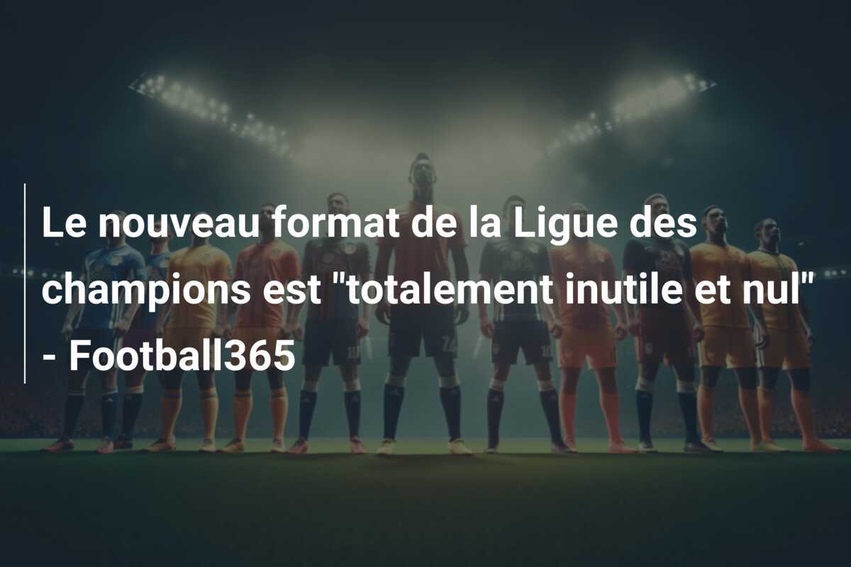 Le nouveau format de la Ligue des champions est "totalement inutile et nul" - Football365
