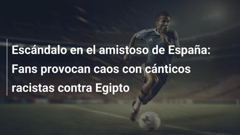 Escándalo en el amistoso de España: Fans provocan caos con cánticos racistas contra Egipto