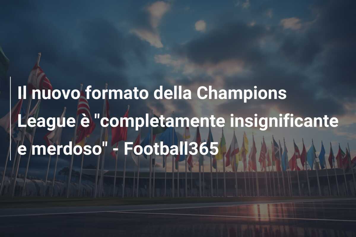 Il nuovo formato della Champions League è "completamente insignificante e merdoso" - Football365