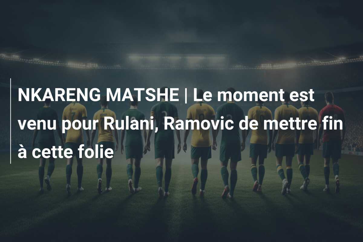 NKARENG MATSHE | Le moment est venu pour Rulani, Ramovic de mettre fin à cette folie