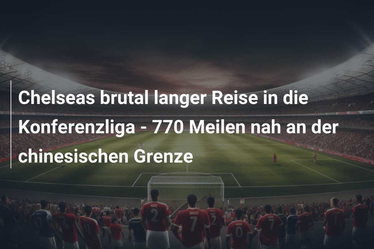 Chelseas brutal langer Reise in die Konferenzliga - 770 Meilen nah an der chinesischen Grenze