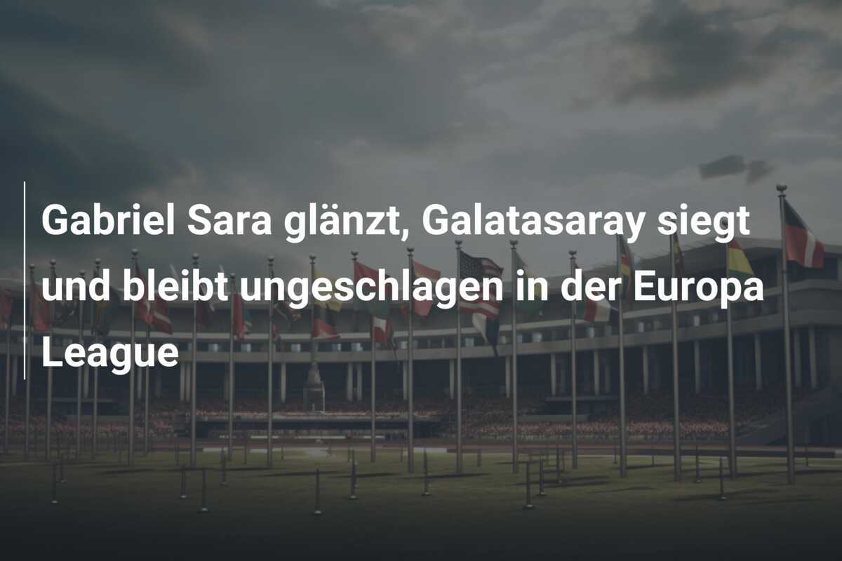 Gabriel Sara glänzt, Galatasaray siegt und bleibt ungeschlagen in der Europa League