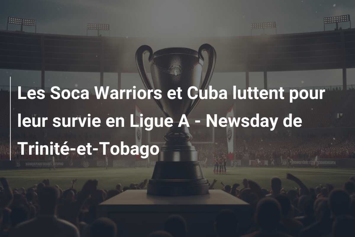 Les Soca Warriors et Cuba luttent pour leur survie en Ligue A - Newsday de Trinité-et-Tobago