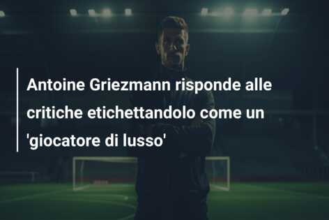 Antoine Griezmann risponde alle critiche etichettandolo come un ‘giocatore di lusso’