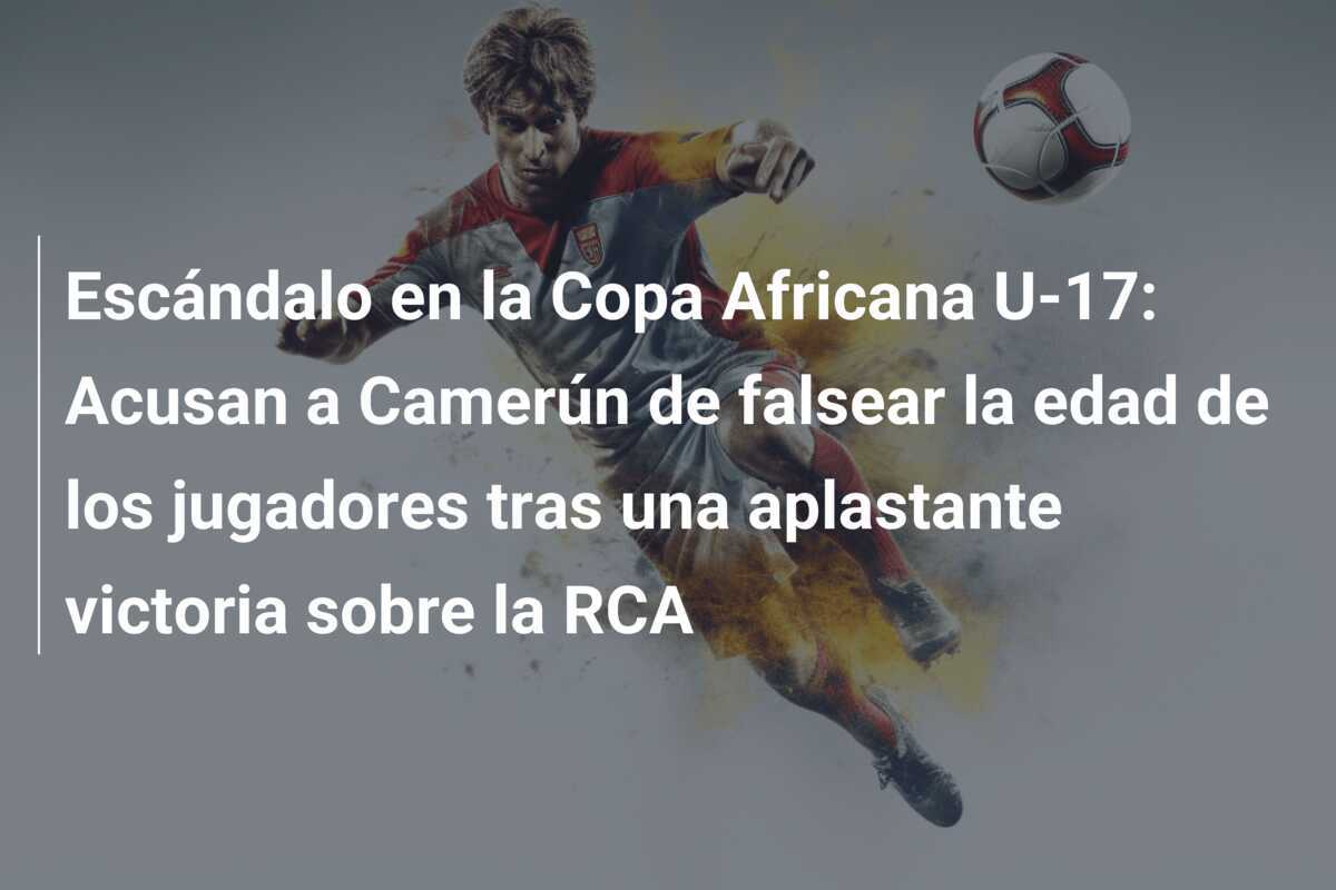Escándalo en la Copa Africana U-17: Acusan a Camerún de falsear la edad de los jugadores tras una aplastante victoria sobre la RCA