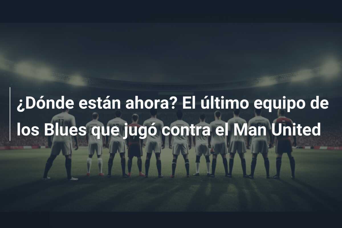 ¿Dónde están ahora? El último equipo de los Blues que jugó contra el Man United