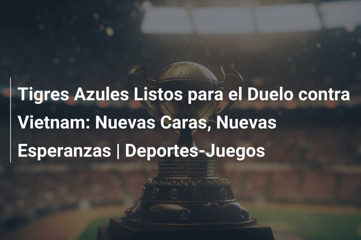 Tigres Azules Listos para el Duelo contra Vietnam: Nuevas Caras, Nuevas Esperanzas | Deportes-Juegos