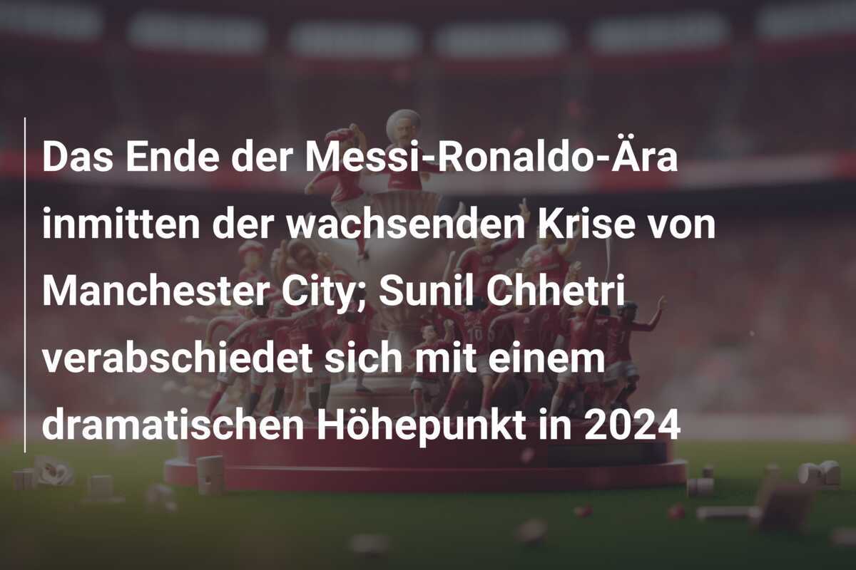 Das Ende der Messi-Ronaldo-Ära inmitten der wachsenden Krise von Manchester City; Sunil Chhetri verabschiedet sich mit einem dramatischen Höhepunkt in 2024