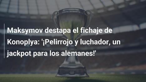 Maksymov destapa el fichaje de Konoplya: '¡Pelirrojo y luchador, un jackpot para los alemanes!'