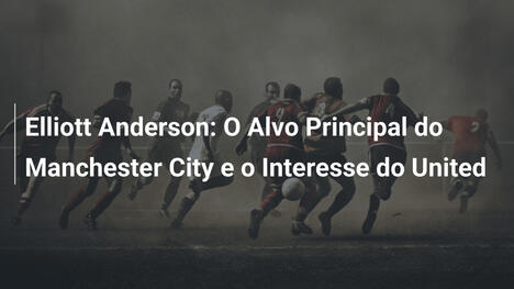 Elliott Anderson: O Alvo Principal do Manchester City e o Interesse do United