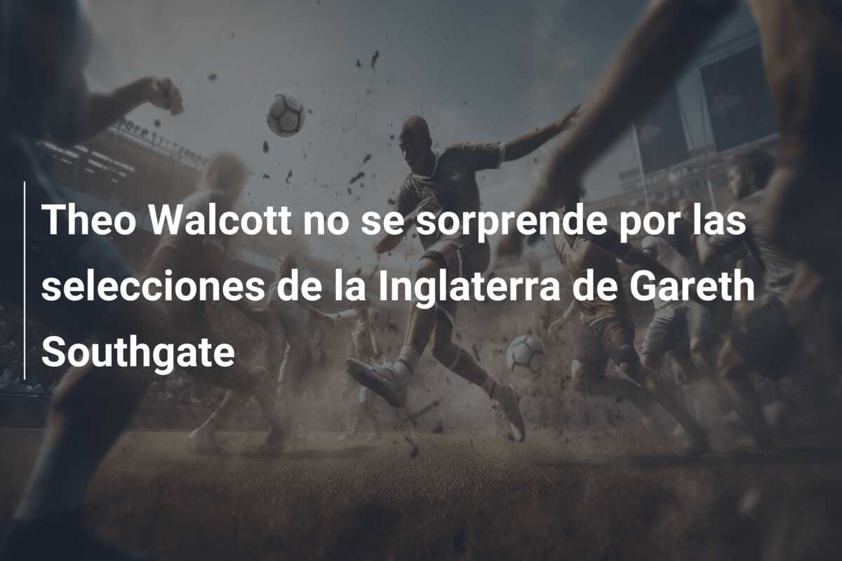 Theo Walcott no se sorprende por las selecciones de la Inglaterra de Gareth Southgate