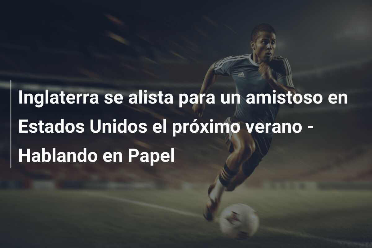 Inglaterra se alista para un amistoso en Estados Unidos el próximo verano - Hablando en Papel