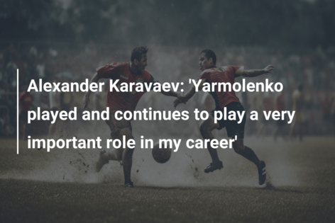 Alexander Karavaev: ‘Yarmolenko played and continues to play a very important role in my career’