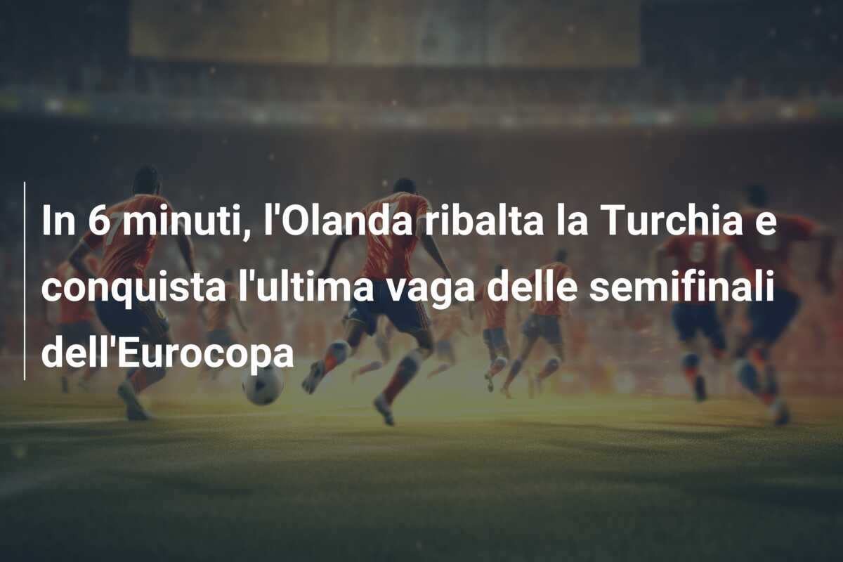 In 6 minuti, l’Olanda ribalta la Turchia e conquista l’ultima vaga delle semifinali dell’Eurocopa
