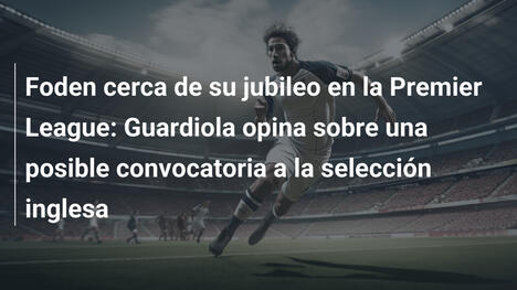 Foden cerca de su jubileo en la Premier League: Guardiola opina sobre una posible convocatoria a la selección inglesa