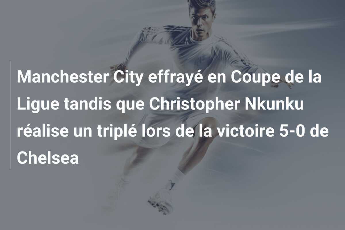 Manchester City effrayé en Coupe de la Ligue tandis que Christopher Nkunku réalise un triplé lors de la victoire 5-0 de Chelsea