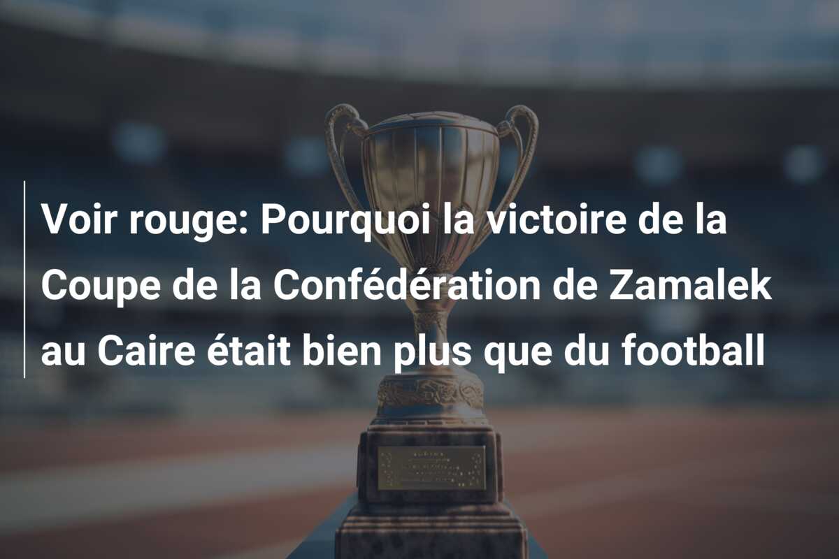 Voir rouge: Pourquoi la victoire de la Coupe de la Confédération de Zamalek au Caire était bien plus que du football