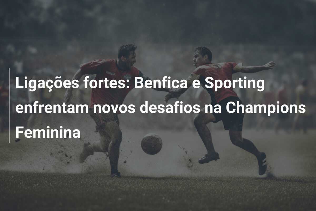 Ligações fortes: Benfica e Sporting enfrentam novos desafios na Champions Feminina