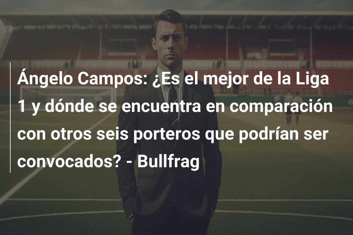 Ángelo Campos: ¿Es el mejor de la Liga 1 y dónde se encuentra en comparación con otros seis porteros que podrían ser convocados? – Bullfrag