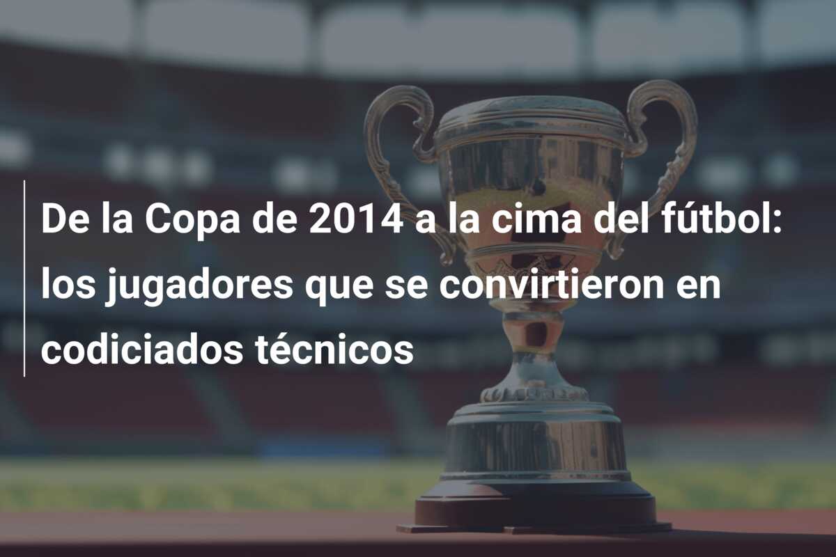 De la Copa de 2014 a la cima del fútbol: los jugadores que se convirtieron en codiciados técnicos