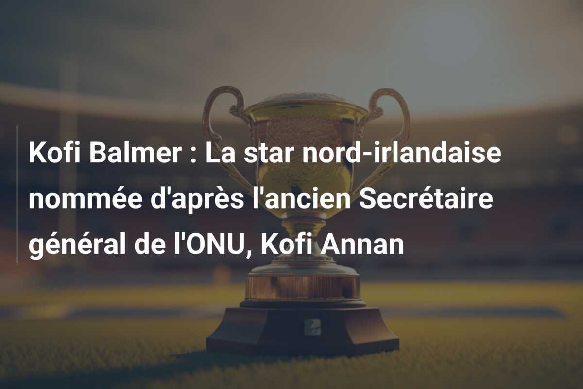 Kofi Balmer : La star nord-irlandaise nommée d'après l'ancien Secrétaire général de l'ONU, Kofi Annan
