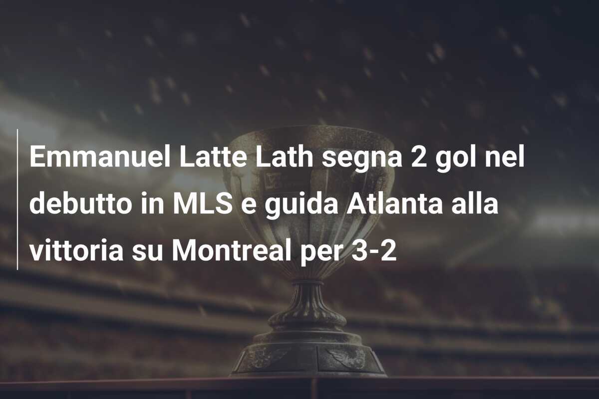 Emmanuel Latte Lath segna 2 gol nel debutto in MLS e guida Atlanta alla vittoria su Montreal per 3-2