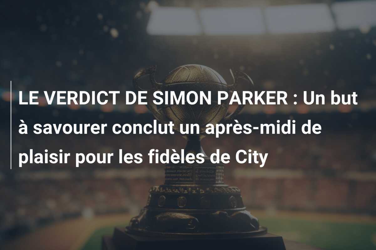 LE VERDICT DE SIMON PARKER : Un but à savourer conclut un après-midi de plaisir pour les fidèles de City