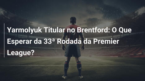 Yarmolyuk Titular no Brentford: O Que Esperar da 33ª Rodada da Premier League?