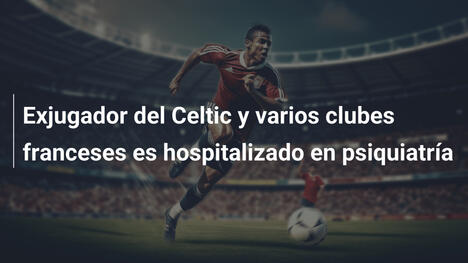 Exjugador del Celtic y varios clubes franceses es hospitalizado en psiquiatría