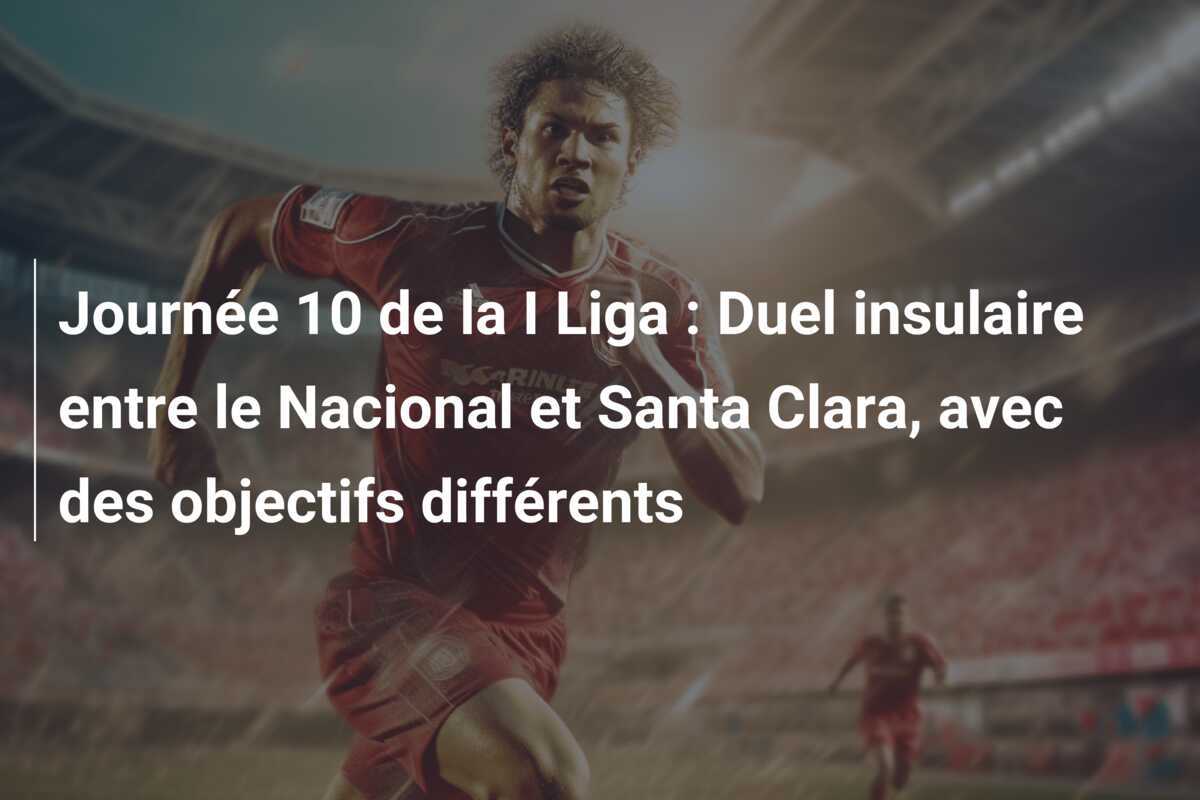 Journée 10 de la I Liga : Duel insulaire entre le Nacional et Santa Clara, avec des objectifs différents