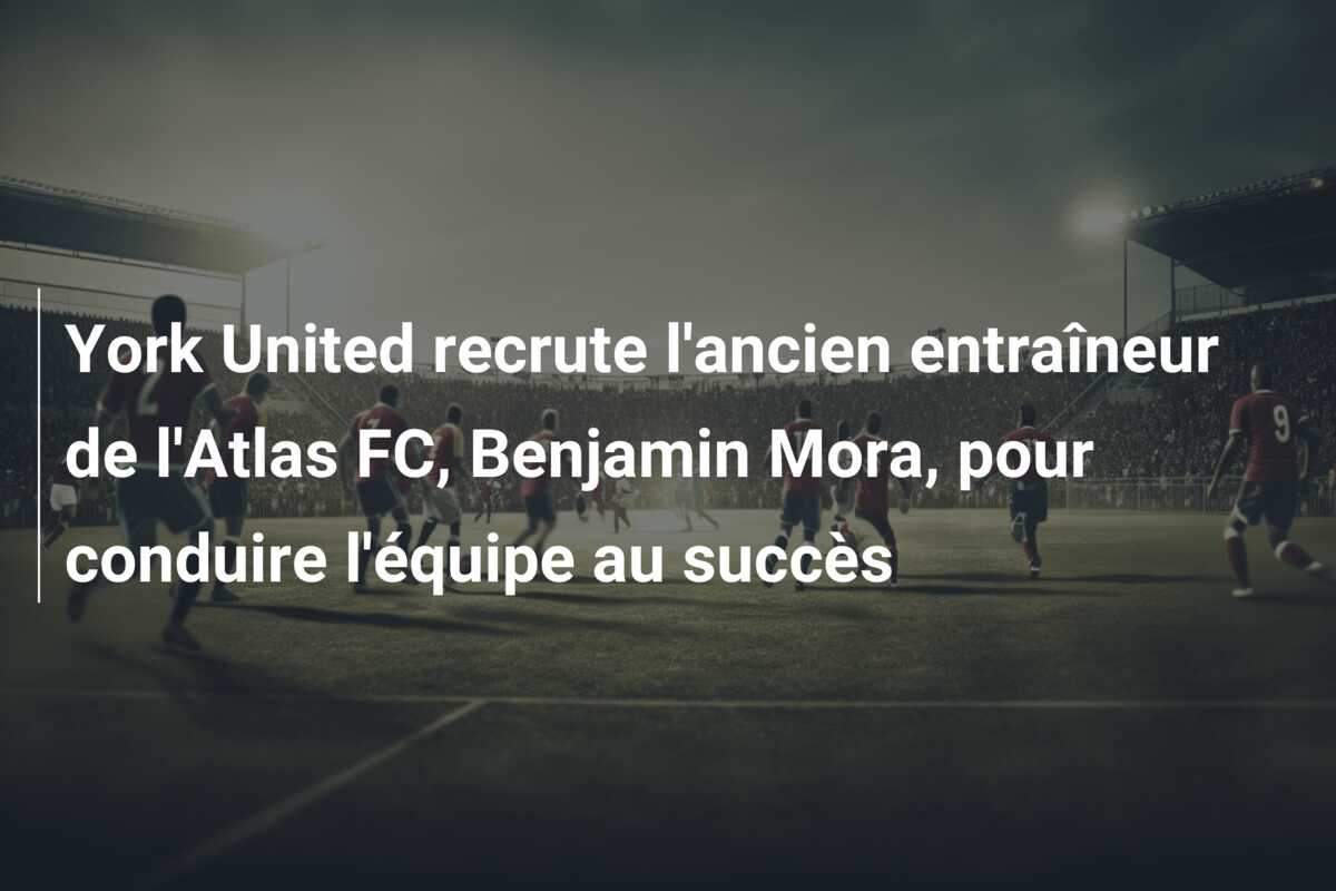 York United recrute l’ancien entraîneur de l’Atlas FC, Benjamin Mora, pour conduire l’équipe au succès