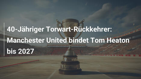 40-Jähriger Torwart-Rückkehrer: Manchester United bindet Tom Heaton bis 2027