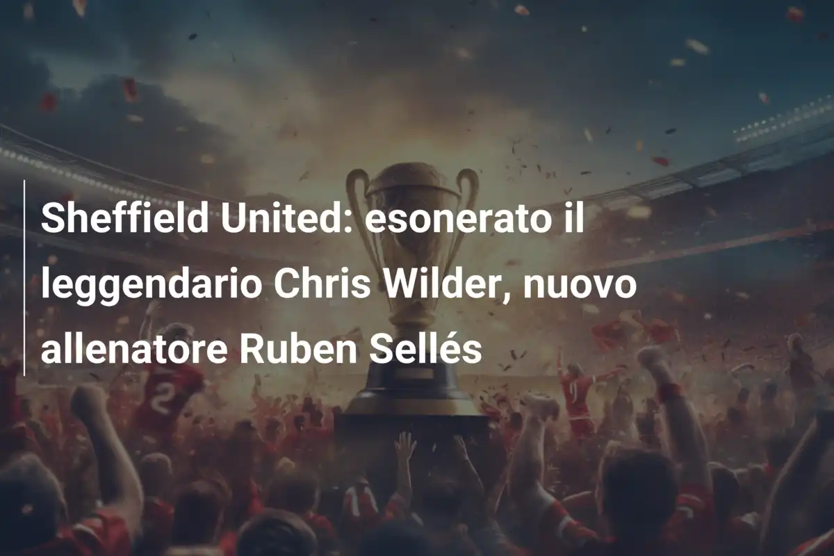 Sheffield United: esonerato il leggendario Chris Wilder, nuovo allenatore Ruben Sellés