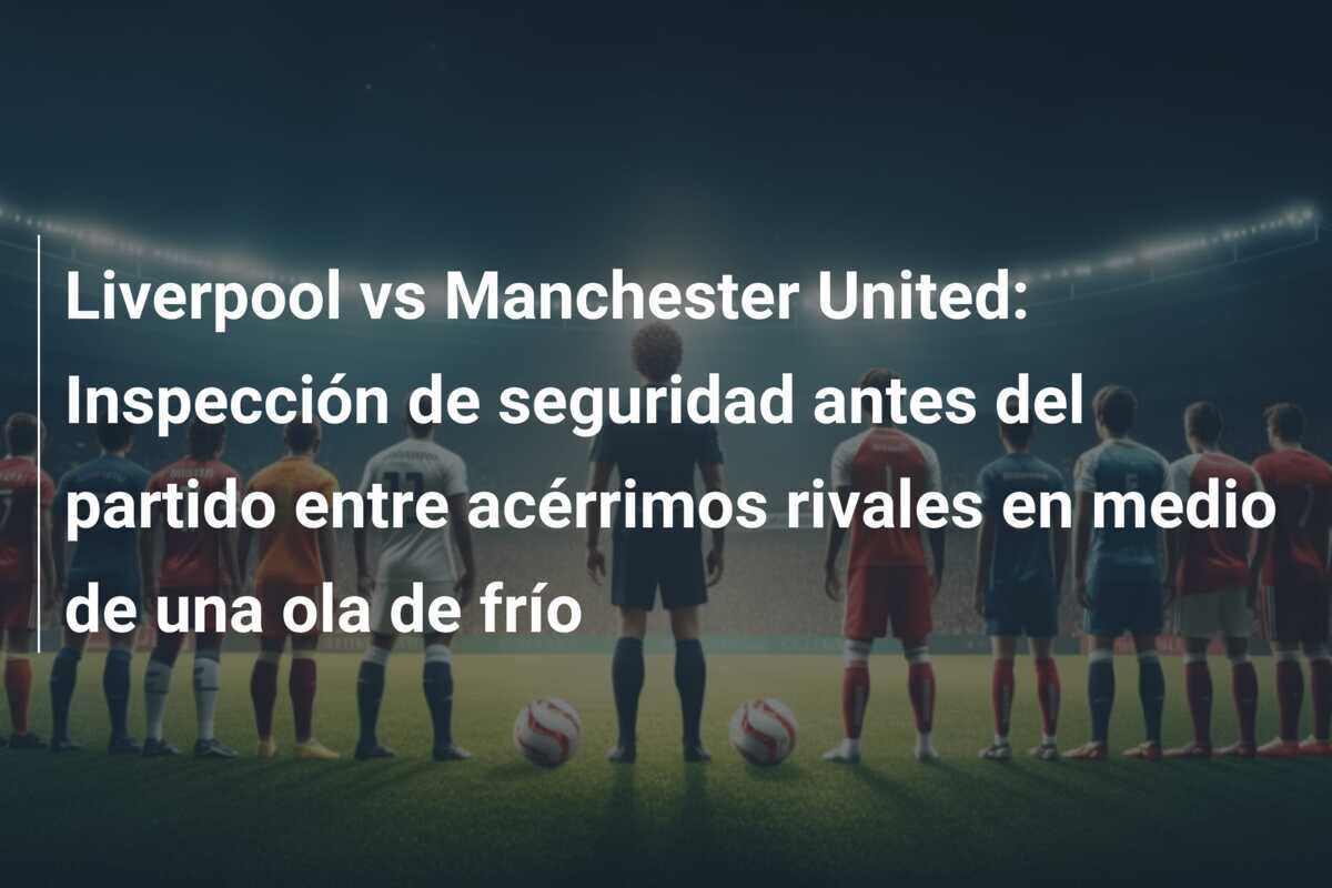 Liverpool vs Manchester United: Inspección de seguridad antes del partido entre acérrimos rivales en medio de una ola de frío