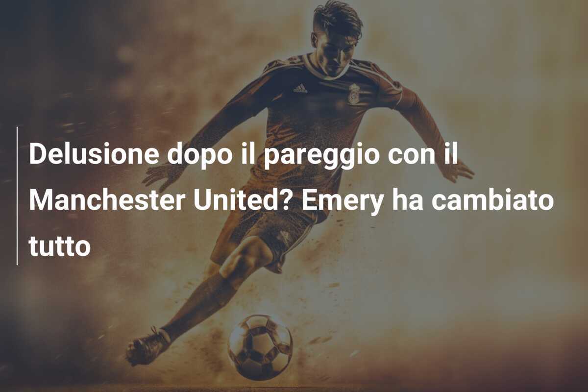 Delusione dopo il pareggio con il Manchester United? Emery ha cambiato tutto
