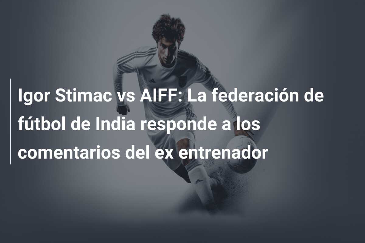 Igor Stimac vs AIFF: La federación de fútbol de India responde a los comentarios del ex entrenador