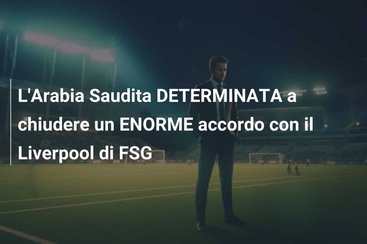 L'Arabia Saudita DETERMINATA a chiudere un ENORME accordo con il Liverpool di FSG