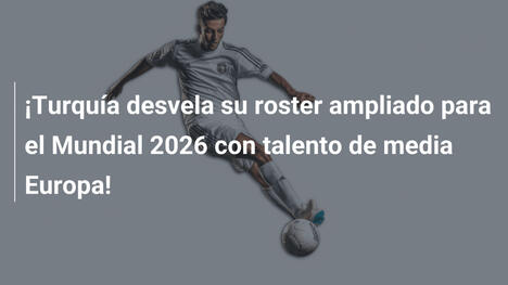 ¡Turquía desvela su roster ampliado para el Mundial 2026 con talento de media Europa!