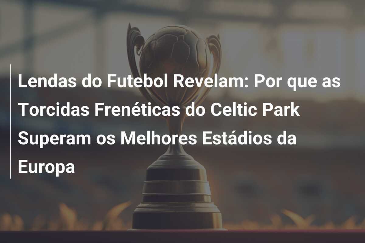 Lendas do Futebol Revelam: Por que as Torcidas Frenéticas do Celtic Park Superam os Melhores Estádios da Europa