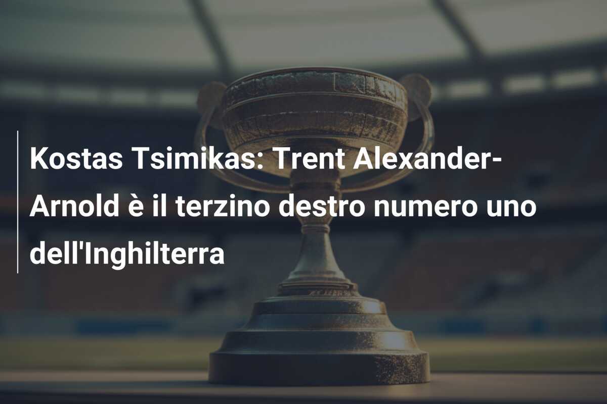 Kostas Tsimikas: Trent Alexander-Arnold è il terzino destro numero uno dell'Inghilterra
