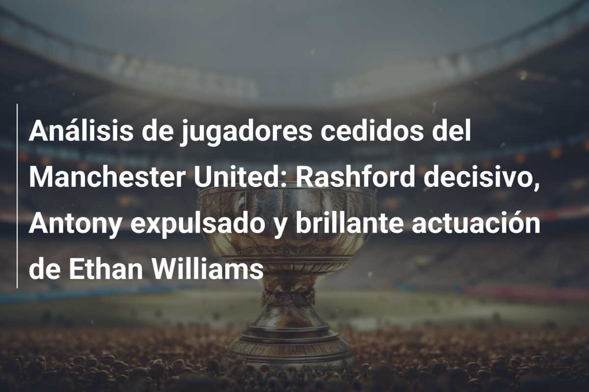 Análisis de jugadores cedidos del Manchester United: Rashford decisivo, Antony expulsado y brillante actuación de Ethan Williams