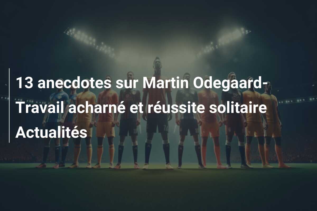 13 anecdotes sur Martin Odegaard-Travail acharné et réussite solitaire Actualités