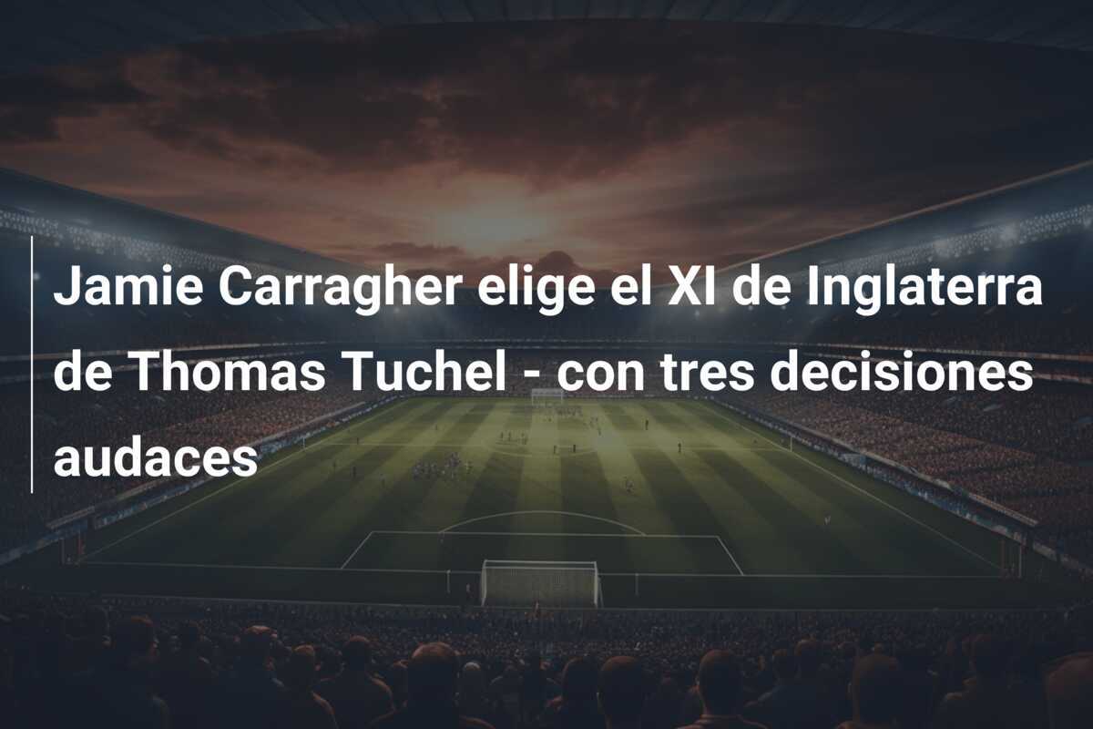 Jamie Carragher elige el XI de Inglaterra de Thomas Tuchel - con tres decisiones audaces