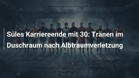 Süles Karriereende mit 30: Tränen im Duschraum nach Albtraumverletzung