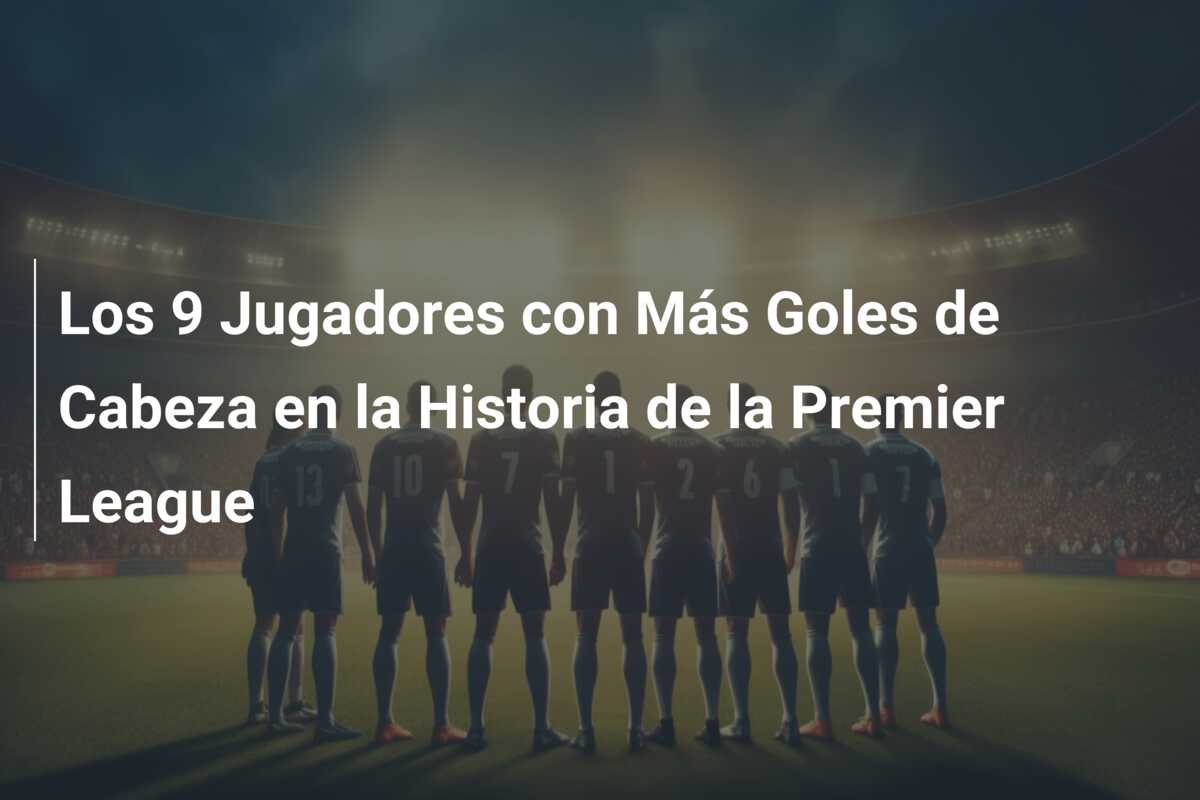 Los 9 Jugadores con Más Goles de Cabeza en la Historia de la Premier League